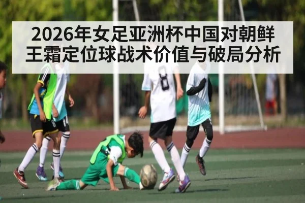 2026年女足亚洲杯中国对朝鲜王霜定位球战术价值与破局分析