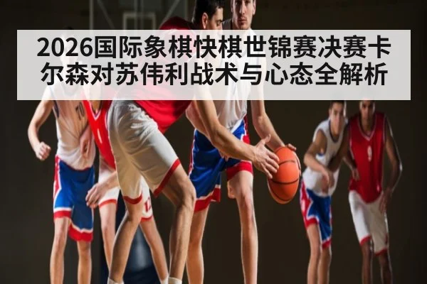 2026国际象棋快棋世锦赛决赛卡尔森对苏伟利战术与心态全解析